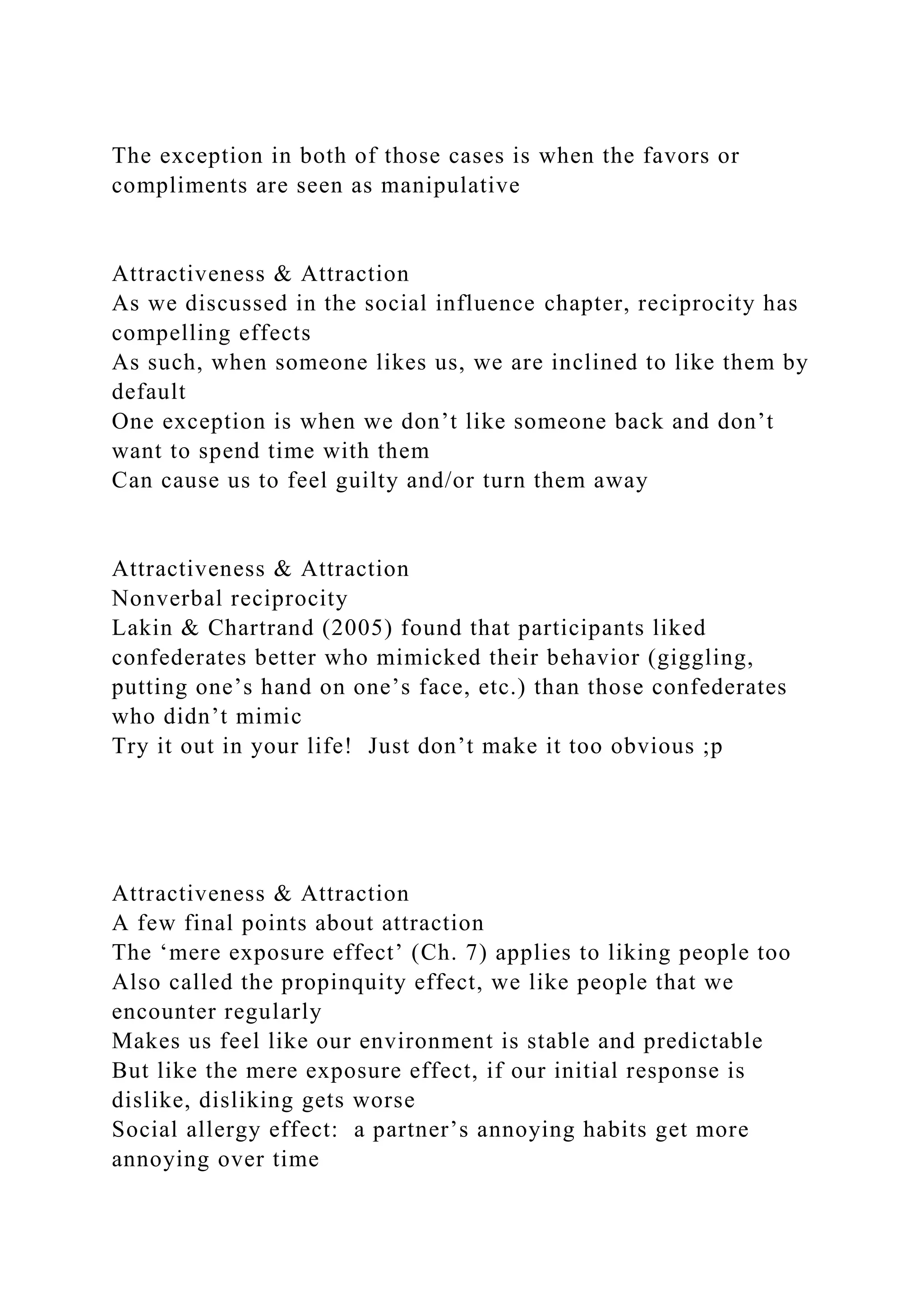 The exception in both of those cases is when the favors or
compliments are seen as manipulative
Attractiveness & Attraction
As we discussed in the social influence chapter, reciprocity has
compelling effects
As such, when someone likes us, we are inclined to like them by
default
One exception is when we don’t like someone back and don’t
want to spend time with them
Can cause us to feel guilty and/or turn them away
Attractiveness & Attraction
Nonverbal reciprocity
Lakin & Chartrand (2005) found that participants liked
confederates better who mimicked their behavior (giggling,
putting one’s hand on one’s face, etc.) than those confederates
who didn’t mimic
Try it out in your life! Just don’t make it too obvious ;p
Attractiveness & Attraction
A few final points about attraction
The ‘mere exposure effect’ (Ch. 7) applies to liking people too
Also called the propinquity effect, we like people that we
encounter regularly
Makes us feel like our environment is stable and predictable
But like the mere exposure effect, if our initial response is
dislike, disliking gets worse
Social allergy effect: a partner’s annoying habits get more
annoying over time
 