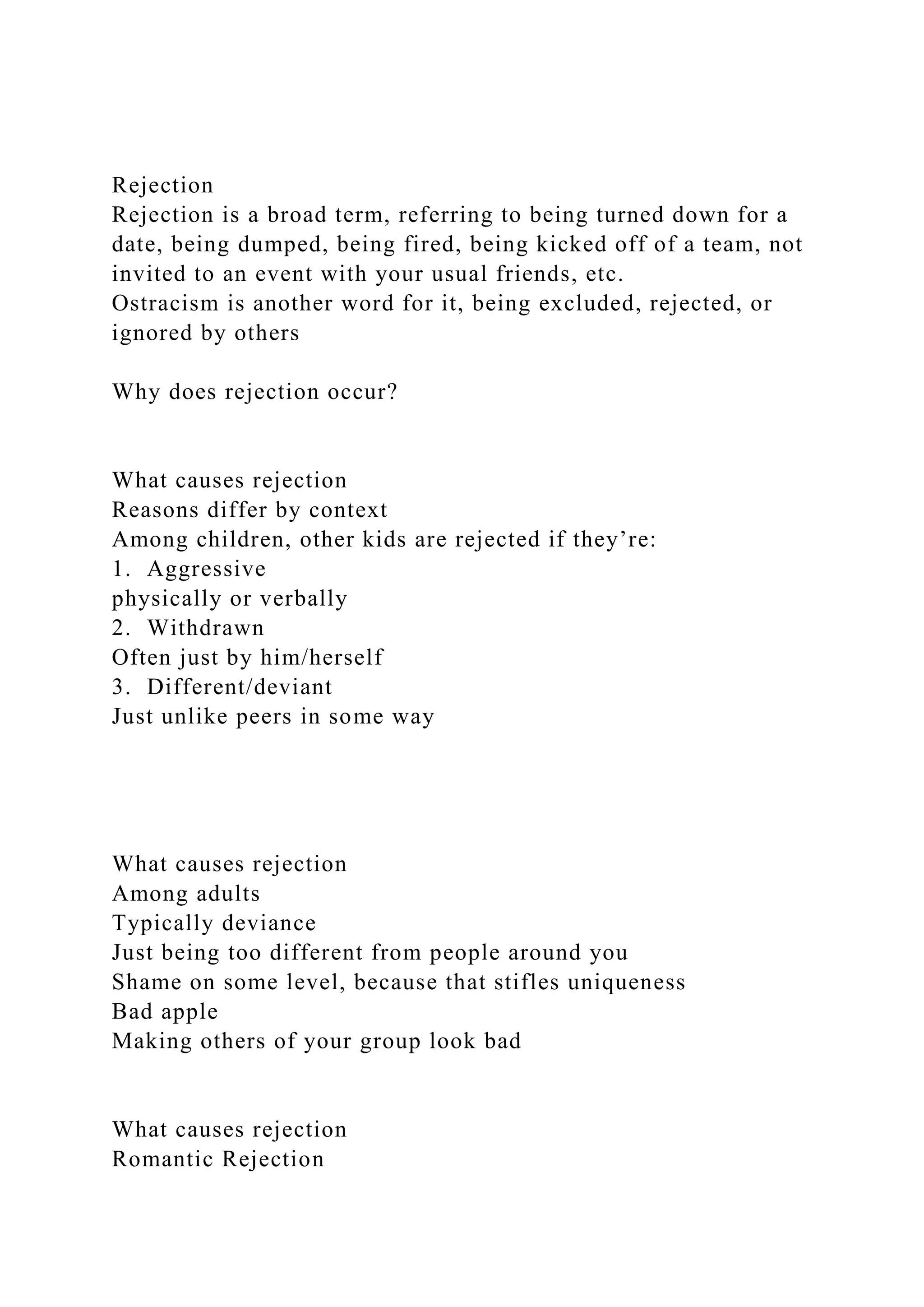 Rejection
Rejection is a broad term, referring to being turned down for a
date, being dumped, being fired, being kicked off of a team, not
invited to an event with your usual friends, etc.
Ostracism is another word for it, being excluded, rejected, or
ignored by others
Why does rejection occur?
What causes rejection
Reasons differ by context
Among children, other kids are rejected if they’re:
1. Aggressive
physically or verbally
2. Withdrawn
Often just by him/herself
3. Different/deviant
Just unlike peers in some way
What causes rejection
Among adults
Typically deviance
Just being too different from people around you
Shame on some level, because that stifles uniqueness
Bad apple
Making others of your group look bad
What causes rejection
Romantic Rejection
 