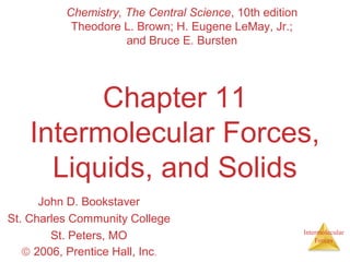 Intermolecular
Forces
Chapter 11
Intermolecular Forces,
Liquids, and Solids
John D. Bookstaver
St. Charles Community College
St. Peters, MO
© 2006, Prentice Hall, Inc.
Chemistry, The Central Science, 10th edition
Theodore L. Brown; H. Eugene LeMay, Jr.;
and Bruce E. Bursten
 