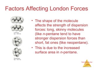 Intermolecular
Forces
Factors Affecting London Forces
• The shape of the molecule
affects the strength of dispersion
forces: long, skinny molecules
(like n-pentane tend to have
stronger dispersion forces than
short, fat ones (like neopentane).
• This is due to the increased
surface area in n-pentane.
 