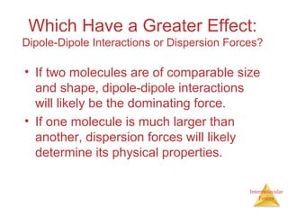 Intermolecular
Forces
Which Have a Greater Effect:
Dipole-Dipole Interactions or Dispersion Forces?
• If two molecules are of comparable size
and shape, dipole-dipole interactions
will likely be the dominating force.
• If one molecule is much larger than
another, dispersion forces will likely
determine its physical properties.
 