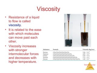 Intermolecular
Forces
Viscosity
• Resistance of a liquid
to flow is called
viscosity.
• It is related to the ease
with which molecules
can move past each
other.
• Viscosity increases
with stronger
intermolecular forces
and decreases with
higher temperature.
 