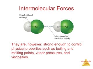 Intermolecular
Forces
Intermolecular Forces
They are, however, strong enough to control
physical properties such as boiling and
melting points, vapor pressures, and
viscosities.
 