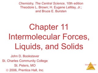 Intermolecular
Forces
Chapter 11
Intermolecular Forces,
Liquids, and Solids
John D. Bookstaver
St. Charles Community College
St. Peters, MO
 2006, Prentice Hall, Inc.
Chemistry, The Central Science, 10th edition
Theodore L. Brown; H. Eugene LeMay, Jr.;
and Bruce E. Bursten
 