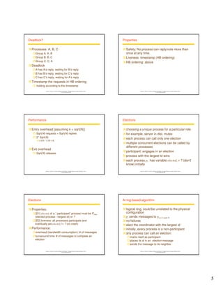 5 
Instructor’s Guide for Coulouris, Dollimore and Kindberg Distributed Systems: Concepts and Design Edn. 4 
© Pearson Education 2005 
Deadlock? 
Processes: A, B, C 
Group A: A, B 
Group B: B, C 
Group C: C, A 
Deadlock 
A has A’s reply, waiting for B’s reply 
B has B’s reply, waiting for C’s reply 
C has C’s reply, waiting for A’s reply 
Timestamp the requests in HB ordering 
 holding according to the timestamp 
Instructor’s Guide for Coulouris, Dollimore and Kindberg Distributed Systems: Concepts and Design Edn. 4 
© Pearson Education 2005 
Properties 
Safety: No process can reply/vote more than 
once at any time. 
Liveness: timestamp (HB ordering) 
HB ordering: above 
Instructor’s Guide for Coulouris, Dollimore and Kindberg Distributed Systems: Concepts and Design Edn. 4 
© Pearson Education 2005 
Performance 
Entry overhead [assuming k = sqrt(N)] 
 Sqrt(N) requests + Sqrt(N) replies 
 2* Sqrt(N) 
 2(N - 1) [N  4] 
Exit overhead 
 Sqrt(N) releases 
Instructor’s Guide for Coulouris, Dollimore and Kindberg Distributed Systems: Concepts and Design Edn. 4 
© Pearson Education 2005 
Elections 
choosing a unique process for a particular role 
for example, server in dist. mutex 
each process can call only one election 
multiple concurrent elections can be called by 
different processes 
participant: engages in an election 
process with the largest id wins 
each process pi has variable electedi = ? (don't 
know) initially 
Instructor’s Guide for Coulouris, Dollimore and Kindberg Distributed Systems: Concepts and Design Edn. 4 
© Pearson Education 2005 
Elections 
Properties: 
[E1] electedi of a ``participant'' process must be Pmax 
(elected process---largest id) or ? 
[E2] liveness: all processes participate and 
eventually set electedi != ? (or crash) 
Performance: 
overhead (bandwidth consumption): # of messages 
turnaround time: # of messages to complete an 
election 
Instructor’s Guide for Coulouris, Dollimore and Kindberg Distributed Systems: Concepts and Design Edn. 4 
© Pearson Education 2005 
A ring-based algorithm 
logical ring, could be unrelated to the physical 
configuration 
pi sends messages to p(i+1) mod N 
no failures 
elect the coordinator with the largest id 
initially, every process is a non-participant 
any process can call an election: 
marks itself as participant 
places its id in an election message 
sends the message to its neighbor 
 