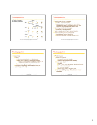 7 
Instructor’s Guide for Coulouris, Dollimore and Kindberg Distributed Systems: Concepts and Design Edn. 4 
© Pearson Education 2005 
The bully algorithm 
p1 p 
2 
p 
3 
C 
p 
4 
p 
1 
p 
2 
p 
3 
p 
4 
C 
coordinator 
Stage 4 
C 
election 
election 
Stage 2 
p 
1 
p 
2 
p 
3 
p 
4 
election 
answer 
answer 
election 
Stage 1 
timeout 
Stage 3 
Eventually..... 
p 
1 
p 
2 
p 
3 
p 
4 
election 
answer 
The election of coordinator p2, 
after the failure of p4 and then p3 
Instructor’s Guide for Coulouris, Dollimore and Kindberg Distributed Systems: Concepts and Design Edn. 4 
© Pearson Education 2005 
The bully algorithm 
 receiving an election message 
sends an answer message back 
starts an election if it hasn't started one—send election 
messages to all higher-id processes (including the “failed” 
coordinator—the coordinator might be up by now) 
 receiving a coordinator message 
set electedi to the new coordinator 
 to be a coordinator, it has to start an election 
 when a crashed process is replaced 
the new process starts an election and 
can replace the current coordinator (hence ``bully'') 
Instructor’s Guide for Coulouris, Dollimore and Kindberg Distributed Systems: Concepts and Design Edn. 4 
© Pearson Education 2005 
The bully algorithm 
properties: 
safety: 
a lower-id process always yields to a higher-id process 
However, during an election, if a failed process is replaced 
• the low-id processes might have two different coordinators: the 
newly elected coordinator and the new process, why? 
failure detection might be unreliable 
liveness: all processes participate and know the 
coordinator at the end 
Instructor’s Guide for Coulouris, Dollimore and Kindberg Distributed Systems: Concepts and Design Edn. 4 
© Pearson Education 2005 
The bully algorithm 
Performance 
best case: when? 
overhead: N-2 coordinator messages 
turnaround delay: no election/answer messages 
worst case: when? 
overhead: 
1+ 2 + ...+ (N-2) + (N-2)= (N-1)(N-2)/2 + (N-2) election messages, 
1+...+ (N-2) answer messages, 
N-2 coordinator messages, 
total: (N-1)(N-2) + 2(N-2) = (N+1)(N-2) = O(N2) 
 turnaround delay: delay of election and answer 
messages 
