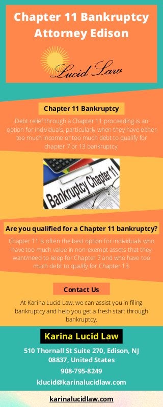 Chapter 11 Bankruptcy
Attorney Edison
Chapter 11 Bankruptcy
Debt relief through a Chapter 11 proceeding is an
option for individuals, particularly when they have either
too much income or too much debt to qualify for
chapter 7 or 13 bankruptcy.
Are you qualified for a Chapter 11 bankruptcy?
Chapter 11 is often the best option for individuals who
have too much value in non-exempt assets that they
want/need to keep for Chapter 7 and who have too
much debt to qualify for Chapter 13.
Contact Us
510 Thornall St Suite 270, Edison, NJ
08837, United States
At Karina Lucid Law, we can assist you in filing
bankruptcy and help you get a fresh start through
bankruptcy.
908-795-8249
klucid@karinalucidlaw.com
Karina Lucid Law
karinalucidlaw.com
 