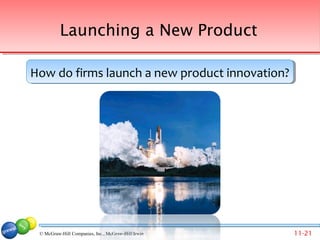 Launching a New Product

How do firms launch a new product innovation?
How do firms launch a new product innovation?




 © McGraw-Hill Companies, Inc., McGraw-Hill/Irwin Companies, Inc., McGraw-Hill/Irwin
                                  © 2007 McGraw-Hill                                   11-21
 