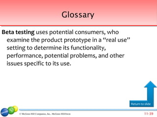 Glossary

Beta testing uses potential consumers, who
 examine the product prototype in a “real use”
 setting to determine its functionality,
 performance, potential problems, and other
 issues specific to its use.




                                                         Return to slide


      © McGraw-Hill Companies, Inc., McGraw-Hill/Irwin             11-39
 