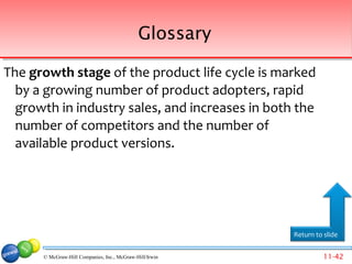 Glossary

The growth stage of the product life cycle is marked
  by a growing number of product adopters, rapid
  growth in industry sales, and increases in both the
  number of competitors and the number of
  available product versions.




                                                         Return to slide


      © McGraw-Hill Companies, Inc., McGraw-Hill/Irwin             11-42
 