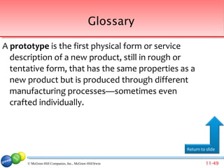 Glossary

A prototype is the first physical form or service
  description of a new product, still in rough or
  tentative form, that has the same properties as a
  new product but is produced through different
  manufacturing processes—sometimes even
  crafted individually.




                                                         Return to slide


      © McGraw-Hill Companies, Inc., McGraw-Hill/Irwin             11-49
 
