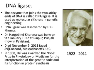 DNA ligase. 
• The enzyme that joins the two sticky 
ends of DNA is called DNA ligase. It is 
used as molecular sitichers in genetic 
engineering. 
• DNA ligase was discovered by H G 
Khorna. 
• Dr. Hargobind Khorana was born on 
9th January 1922 at Raipur, Punjab 
(now in Pakistan). 
• Died November 9, 2011 (aged 
89)Concord, Massachusetts, U.S. 
• In 1968, He was awarded the Nobel 
Prize in Physiology or Medicine for the 
interpretation of the genetic code and 
its function in protein synthesis 
1922 - 2011 
 