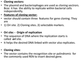 • Cloning vectors: 
• The plasmid and bacteriophages are used as cloning vectrors. 
Bcoz it has the ability to replicate within bacterial cells 
independentlly. 
• Features of cloning vector: 
• vector should contain three features for gene cloning. They 
are 
• 1) Ori site. 2) Cloning sites..3) selectable markers. 
• Ori site: - Origin of replication 
• The sequence of DNA where the replication starts is 
called ori site. 
• It helps the desired DNA linked with vector also replicates. 
• Cloning sites: 
• The vector contains the recognition site or palindromic for 
the commonly used REN to insert desired gene. 
 