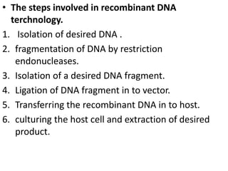 • The steps involved in recombinant DNA 
terchnology. 
1. Isolation of desired DNA . 
2. fragmentation of DNA by restriction 
endonucleases. 
3. Isolation of a desired DNA fragment. 
4. Ligation of DNA fragment in to vector. 
5. Transferring the recombinant DNA in to host. 
6. culturing the host cell and extraction of desired 
product. 
 