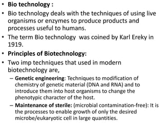 • Bio technology : 
• Bio technology deals with the techniques of using live 
organisms or enzymes to produce products and 
processes useful to humans. 
• The term Bio technology was coined by Karl Ereky in 
1919. 
• Principles of Biotechnology: 
• Two imp techniques that used in modern 
biotechnology are, 
– Genetic engineering: Techniques to modification of 
chemistry of genetic material (DNA and RNA) and to 
introduce them into host organisms to change the 
phenotypic character of the host. 
– Maintenance of sterile: (microbial contamination-free): It is 
the processes to enable growth of only the desired 
microbe/eukaryotic cell in large quantities. 
 