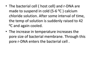 • The bacterial cell ( host cell) and r-DNA are 
made to suspend in cold (5-6 0C ) calcium 
chloride solution. After some interval of time, 
the temp of solution is suddenly raised to 42 
0C and again cooled. 
• The increase in temperature increases the 
pore size of bacterial membrane. Through this 
pore r-DNA enters the bacterial cell . 
 