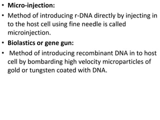 • Micro-injection: 
• Method of introducing r-DNA directly by injecting in 
to the host cell using fine needle is called 
microinjection. 
• Biolastics or gene gun: 
• Method of introducing recombinant DNA in to host 
cell by bombarding high velocity microparticles of 
gold or tungsten coated with DNA. 
 