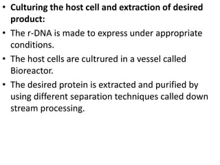 • Culturing the host cell and extraction of desired 
product: 
• The r-DNA is made to express under appropriate 
conditions. 
• The host cells are cultrured in a vessel called 
Bioreactor. 
• The desired protein is extracted and purified by 
using different separation techniques called down 
stream processing. 
 