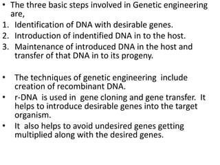 • The three basic steps involved in Genetic engineering 
are, 
1. Identification of DNA with desirable genes. 
2. Introduction of indentified DNA in to the host. 
3. Maintenance of introduced DNA in the host and 
transfer of that DNA in to its progeny. 
• The techniques of genetic engineering include 
creation of recombinant DNA. 
• r-DNA is used in gene cloning and gene transfer. It 
helps to introduce desirable genes into the target 
organism. 
• It also helps to avoid undesired genes getting 
multiplied along with the desired genes. 
 