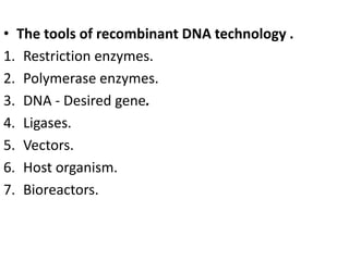 • The tools of recombinant DNA technology . 
1. Restriction enzymes. 
2. Polymerase enzymes. 
3. DNA - Desired gene. 
4. Ligases. 
5. Vectors. 
6. Host organism. 
7. Bioreactors. 
 