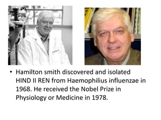 • Hamilton smith discovered and isolated 
HIND II REN from Haemophilius influenzae in 
1968. He received the Nobel Prize in 
Physiology or Medicine in 1978. 
 