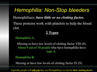 Hemophilia: Non-Stop bleeders  Hemophiliacs:  have little or no clotting factor.   These proteins work with platelets to help the blood clot.   Hemophilia A: Missing or have low levels of clotting factor VIII (8).  About 9 out of 10 people  who have hemophilia have  type A .  Hemophilia B: Missing or have low levels of clotting factor IX (9).  2 Types Typically people will  tell you  they are Hemophiliacs so ask for  their clotting factor. 