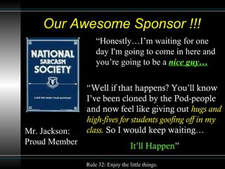 Our Awesome Sponsor !!! “ Honestly…I’m waiting for one day I'm going to come in here and you’re going to be a  nice guy… “ Well if that happens? You’ll know I’ve been cloned by the Pod-people and now feel like giving out  hugs and high-fives for students goofing off in my class.  So I would keep waiting… It’ll Happen ” Mr. Jackson: Proud Member   Rule 32: Enjoy the little things. 