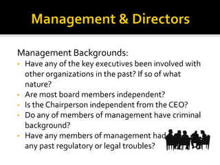 Management Backgrounds:
• Have any of the key executives been involved with
other organizations in the past? If so of what
nature?
• Are most board members independent?
• Is the Chairperson independent from the CEO?
• Do any of members of management have criminal
background?
• Have any members of management had
any past regulatory or legal troubles?
 