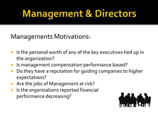 Managements Motivations:
 Is the personal worth of any of the key executives tied up in
the organization?
 Is management compensation performance based?
 Do they have a reputation for guiding companies to higher
expectations?
 Are the jobs of Management at risk?
 Is the organizations reported financial
performance decreasing?
 