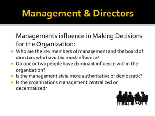 Managements influence in Making Decisions
for the Organization:
 Who are the key members of management and the board of
directors who have the most influence?
 Do one or two people have dominant influence within the
organization?
 Is the management style more authoritative or democratic?
 Is the organizations management centralized or
decentralized?
 