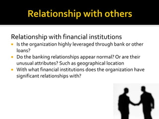 Relationship with financial institutions
 Is the organization highly leveraged through bank or other
loans?
 Do the banking relationships appear normal? Or are their
unusual attributes? Such as geographical location
 With what financial institutions does the organization have
significant relationships with?
 
