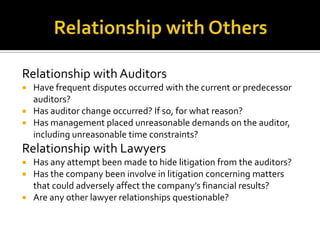 Relationship with Auditors
 Have frequent disputes occurred with the current or predecessor
auditors?
 Has auditor change occurred? If so, for what reason?
 Has management placed unreasonable demands on the auditor,
including unreasonable time constraints?
Relationship with Lawyers
 Has any attempt been made to hide litigation from the auditors?
 Has the company been involve in litigation concerning matters
that could adversely affect the company’s financial results?
 Are any other lawyer relationships questionable?
 