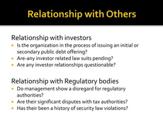 Relationship with investors
 Is the organization in the process of issuing an initial or
secondary public debt offering?
 Are-any investor related law suits pending?
 Are any investor relationships questionable?
Relationship with Regulatory bodies
 Do management show a disregard for regulatory
authorities?
 Are their significant disputes with tax authorities?
 Has their been a history of security law violations?
 