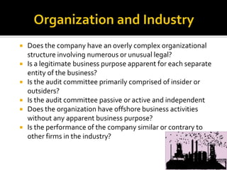  Does the company have an overly complex organizational
structure involving numerous or unusual legal?
 Is a legitimate business purpose apparent for each separate
entity of the business?
 Is the audit committee primarily comprised of insider or
outsiders?
 Is the audit committee passive or active and independent
 Does the organization have offshore business activities
without any apparent business purpose?
 Is the performance of the company similar or contrary to
other firms in the industry?
 