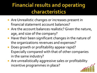  Are Unrealistic changes or increases present in
financial statement account balances?
 Are the account balances realistic? Given the nature,
age, and size of the company?
 Have their been significant changes in the nature of
the organizations revenues and expenses?
 Does growth or profitability appear rapid?
Especially compared with that of other companies
in the same industry?
 Are unrealistically aggressive sales or profitability
incentive programmes in place?
 