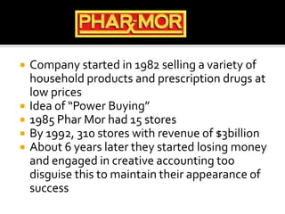  Company started in 1982 selling a variety of
household products and prescription drugs at
low prices
 Idea of “Power Buying”
 1985 Phar Mor had 15 stores
 By 1992, 310 stores with revenue of $3billion
 About 6 years later they started losing money
and engaged in creative accounting too
disguise this to maintain their appearance of
success
 
