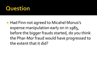  Had Finn not agreed to Micahel Monus’s
expense manipulation early on in 1985,
before the bigger frauds started, do you think
the Phar-Mor fraud would have progressed to
the extent that it did?
 