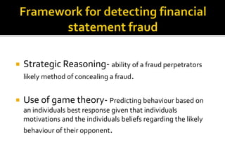  Strategic Reasoning- ability of a fraud perpetrators
likely method of concealing a fraud.
 Use of game theory- Predicting behaviour based on
an individuals best response given that individuals
motivations and the individuals beliefs regarding the likely
behaviour of their opponent.
 