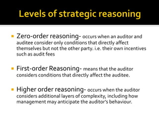  Zero-order reasoning- occurs when an auditor and
auditee consider only conditions that directly affect
themselves but not the other party. i.e. their own incentives
such as audit fees
 First-order Reasoning- means that the auditor
considers conditions that directly affect the auditee.
 Higher order reasoning- occurs when the auditor
considers additional layers of complexity, including how
management may anticipate the auditor’s behaviour.
 