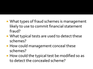  What types of fraud schemes is management
likely to use to commit financial statement
fraud?
 What typical tests are used to detect these
schemes?
 How could management conceal these
schemes?
 How could the typical test be modified so as
to detect the concealed scheme?
 