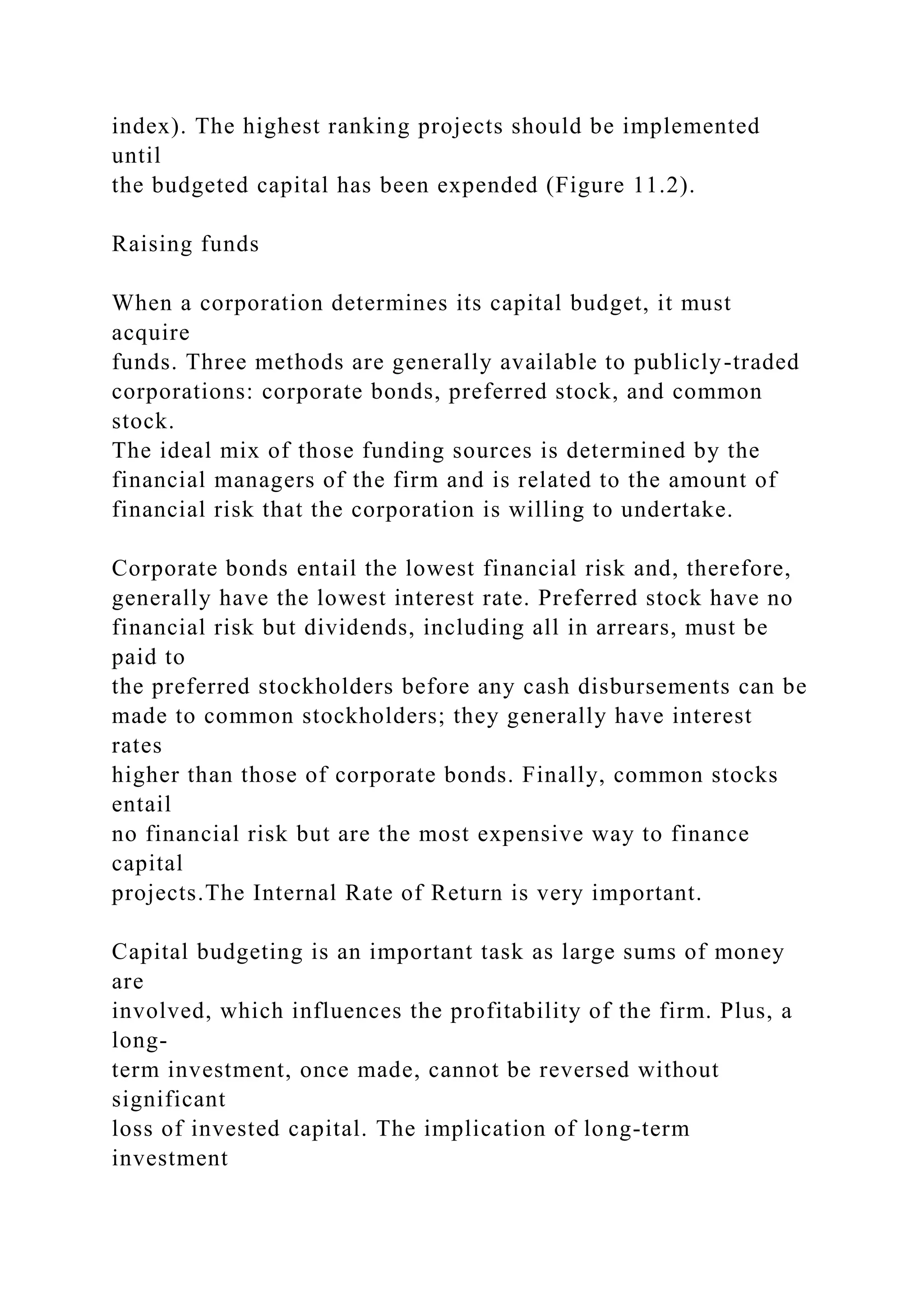 index). The highest ranking projects should be implemented
until
the budgeted capital has been expended (Figure 11.2).
Raising funds
When a corporation determines its capital budget, it must
acquire
funds. Three methods are generally available to publicly-traded
corporations: corporate bonds, preferred stock, and common
stock.
The ideal mix of those funding sources is determined by the
financial managers of the firm and is related to the amount of
financial risk that the corporation is willing to undertake.
Corporate bonds entail the lowest financial risk and, therefore,
generally have the lowest interest rate. Preferred stock have no
financial risk but dividends, including all in arrears, must be
paid to
the preferred stockholders before any cash disbursements can be
made to common stockholders; they generally have interest
rates
higher than those of corporate bonds. Finally, common stocks
entail
no financial risk but are the most expensive way to finance
capital
projects.The Internal Rate of Return is very important.
Capital budgeting is an important task as large sums of money
are
involved, which influences the profitability of the firm. Plus, a
long-
term investment, once made, cannot be reversed without
significant
loss of invested capital. The implication of long-term
investment
 