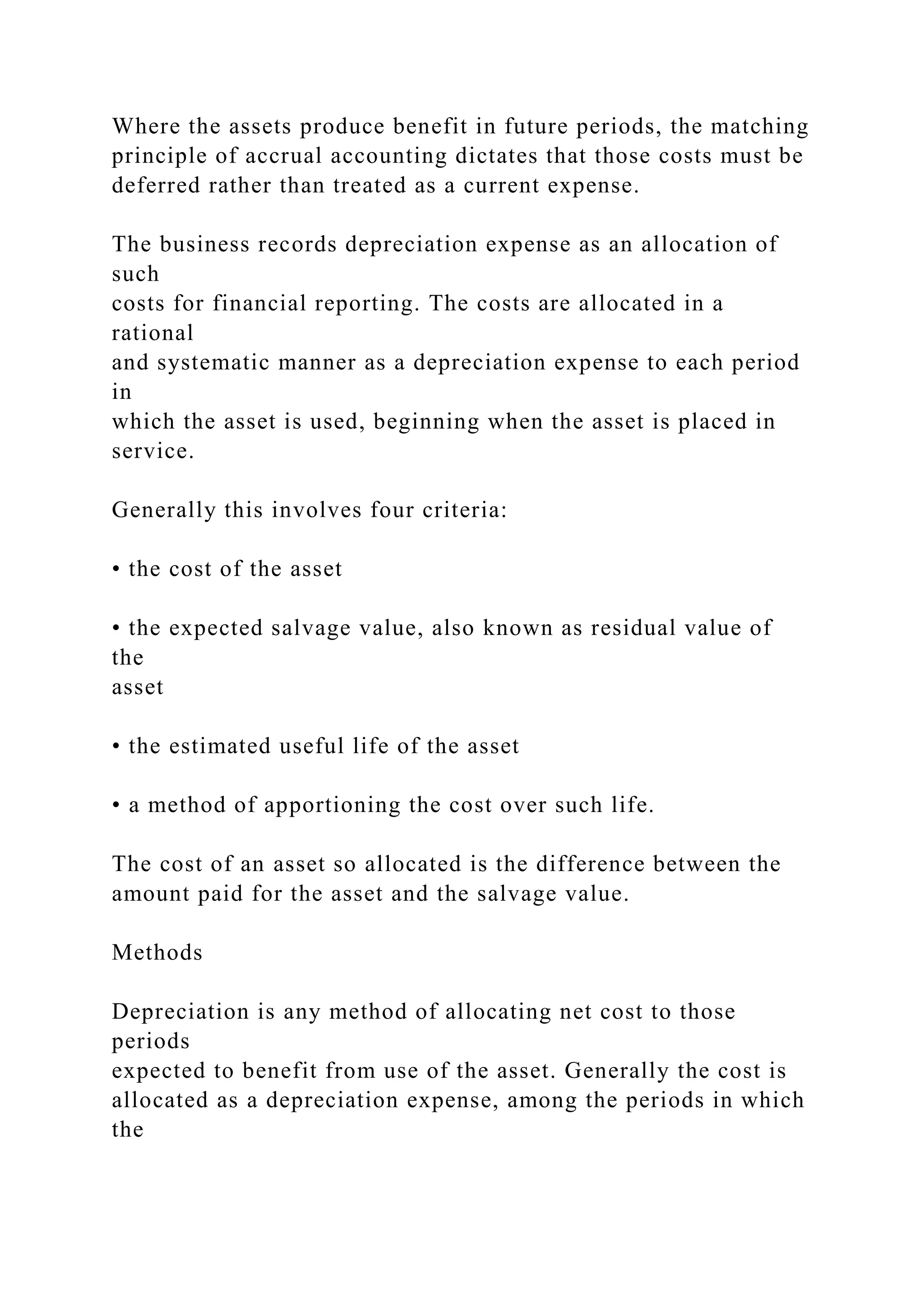 Where the assets produce benefit in future periods, the matching
principle of accrual accounting dictates that those costs must be
deferred rather than treated as a current expense.
The business records depreciation expense as an allocation of
such
costs for financial reporting. The costs are allocated in a
rational
and systematic manner as a depreciation expense to each period
in
which the asset is used, beginning when the asset is placed in
service.
Generally this involves four criteria:
• the cost of the asset
• the expected salvage value, also known as residual value of
the
asset
• the estimated useful life of the asset
• a method of apportioning the cost over such life.
The cost of an asset so allocated is the difference between the
amount paid for the asset and the salvage value.
Methods
Depreciation is any method of allocating net cost to those
periods
expected to benefit from use of the asset. Generally the cost is
allocated as a depreciation expense, among the periods in which
the
 