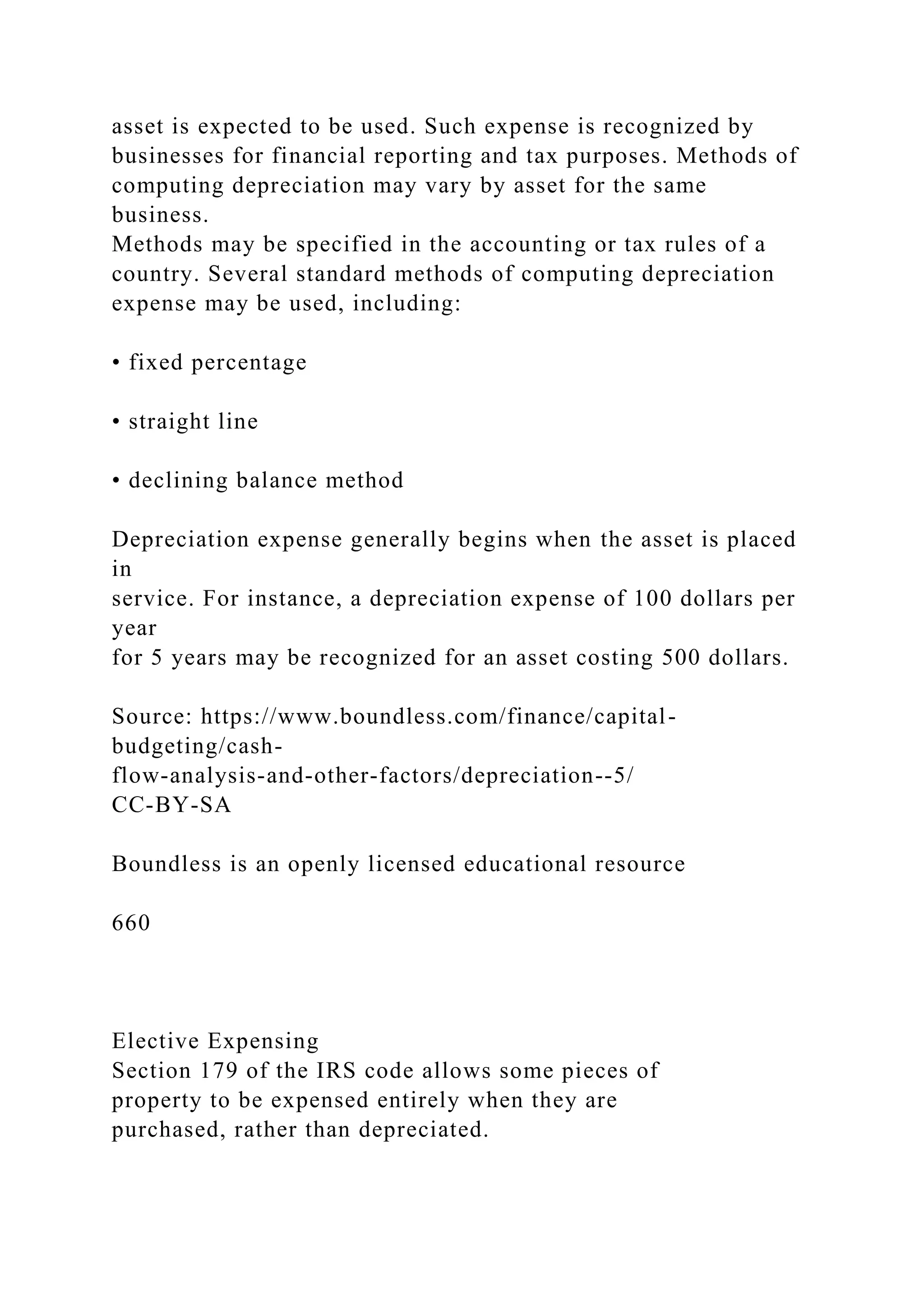 asset is expected to be used. Such expense is recognized by
businesses for financial reporting and tax purposes. Methods of
computing depreciation may vary by asset for the same
business.
Methods may be specified in the accounting or tax rules of a
country. Several standard methods of computing depreciation
expense may be used, including:
• fixed percentage
• straight line
• declining balance method
Depreciation expense generally begins when the asset is placed
in
service. For instance, a depreciation expense of 100 dollars per
year
for 5 years may be recognized for an asset costing 500 dollars.
Source: https://www.boundless.com/finance/capital-
budgeting/cash-
flow-analysis-and-other-factors/depreciation--5/
CC-BY-SA
Boundless is an openly licensed educational resource
660
Elective Expensing
Section 179 of the IRS code allows some pieces of
property to be expensed entirely when they are
purchased, rather than depreciated.
 