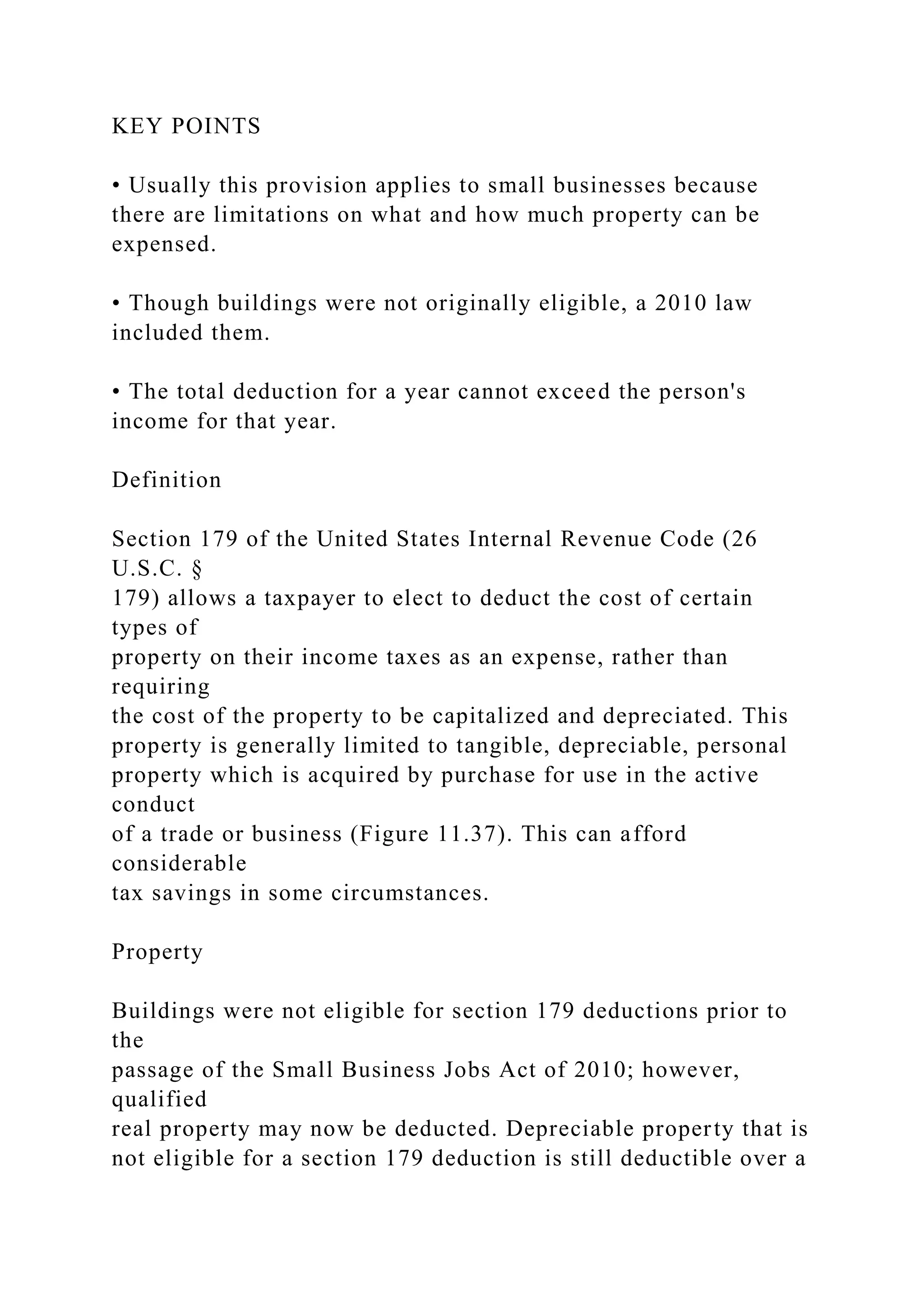 KEY POINTS
• Usually this provision applies to small businesses because
there are limitations on what and how much property can be
expensed.
• Though buildings were not originally eligible, a 2010 law
included them.
• The total deduction for a year cannot exceed the person's
income for that year.
Definition
Section 179 of the United States Internal Revenue Code (26
U.S.C. §
179) allows a taxpayer to elect to deduct the cost of certain
types of
property on their income taxes as an expense, rather than
requiring
the cost of the property to be capitalized and depreciated. This
property is generally limited to tangible, depreciable, personal
property which is acquired by purchase for use in the active
conduct
of a trade or business (Figure 11.37). This can afford
considerable
tax savings in some circumstances.
Property
Buildings were not eligible for section 179 deductions prior to
the
passage of the Small Business Jobs Act of 2010; however,
qualified
real property may now be deducted. Depreciable property that is
not eligible for a section 179 deduction is still deductible over a
 