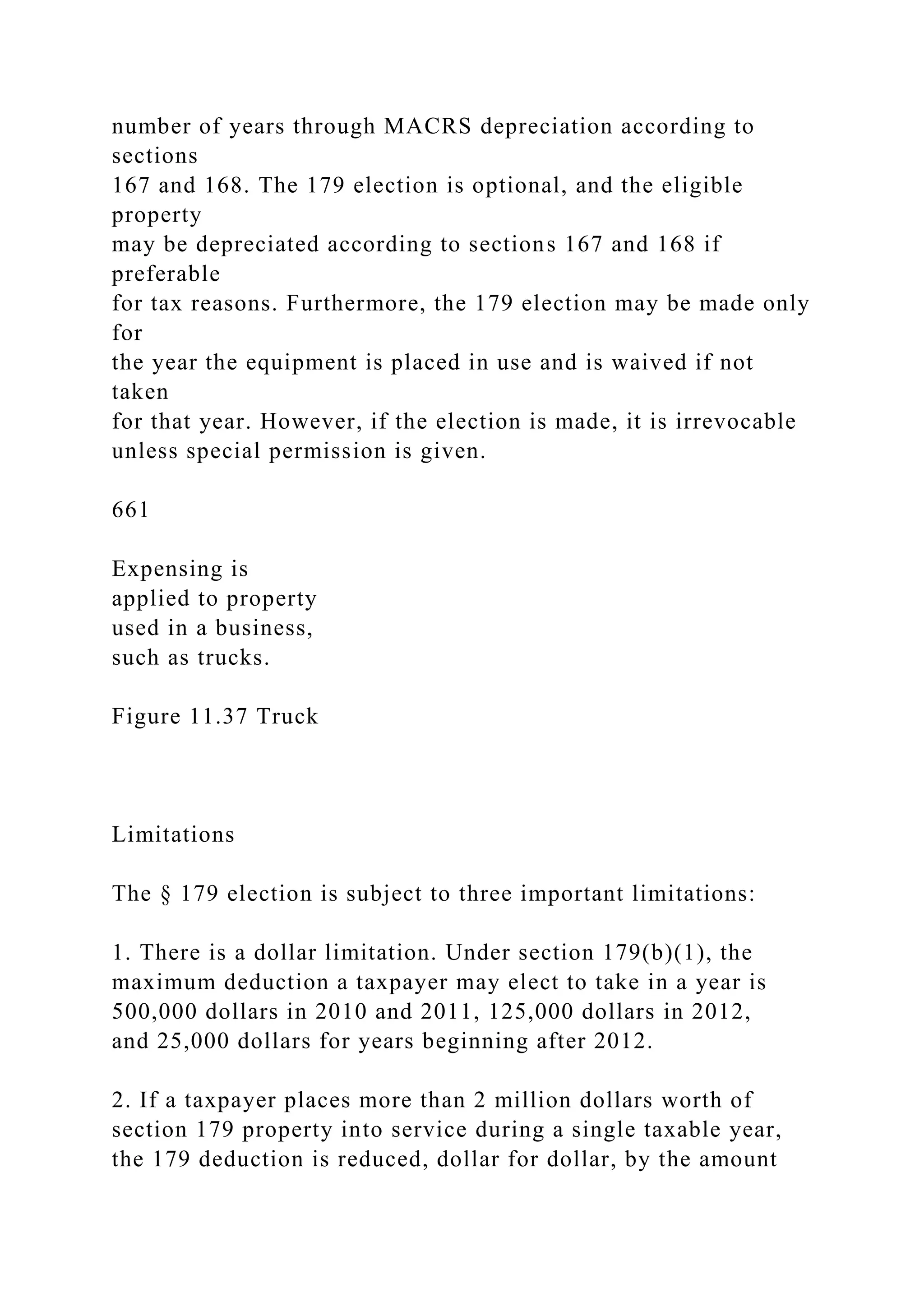 number of years through MACRS depreciation according to
sections
167 and 168. The 179 election is optional, and the eligible
property
may be depreciated according to sections 167 and 168 if
preferable
for tax reasons. Furthermore, the 179 election may be made only
for
the year the equipment is placed in use and is waived if not
taken
for that year. However, if the election is made, it is irrevocable
unless special permission is given.
661
Expensing is
applied to property
used in a business,
such as trucks.
Figure 11.37 Truck
Limitations
The § 179 election is subject to three important limitations:
1. There is a dollar limitation. Under section 179(b)(1), the
maximum deduction a taxpayer may elect to take in a year is
500,000 dollars in 2010 and 2011, 125,000 dollars in 2012,
and 25,000 dollars for years beginning after 2012.
2. If a taxpayer places more than 2 million dollars worth of
section 179 property into service during a single taxable year,
the 179 deduction is reduced, dollar for dollar, by the amount
 