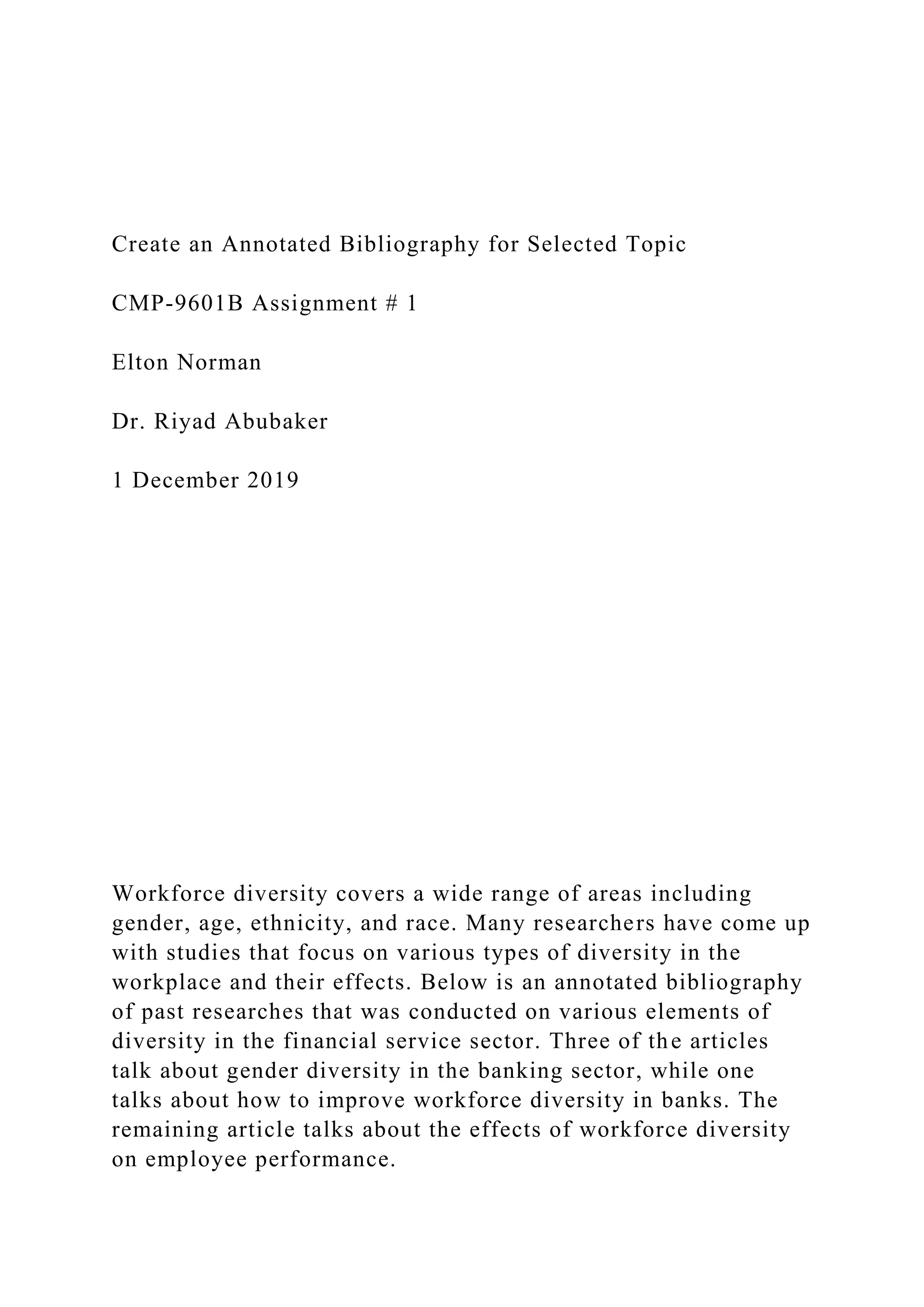 Create an Annotated Bibliography for Selected Topic
CMP-9601B Assignment # 1
Elton Norman
Dr. Riyad Abubaker
1 December 2019
Workforce diversity covers a wide range of areas including
gender, age, ethnicity, and race. Many researchers have come up
with studies that focus on various types of diversity in the
workplace and their effects. Below is an annotated bibliography
of past researches that was conducted on various elements of
diversity in the financial service sector. Three of the articles
talk about gender diversity in the banking sector, while one
talks about how to improve workforce diversity in banks. The
remaining article talks about the effects of workforce diversity
on employee performance.
 