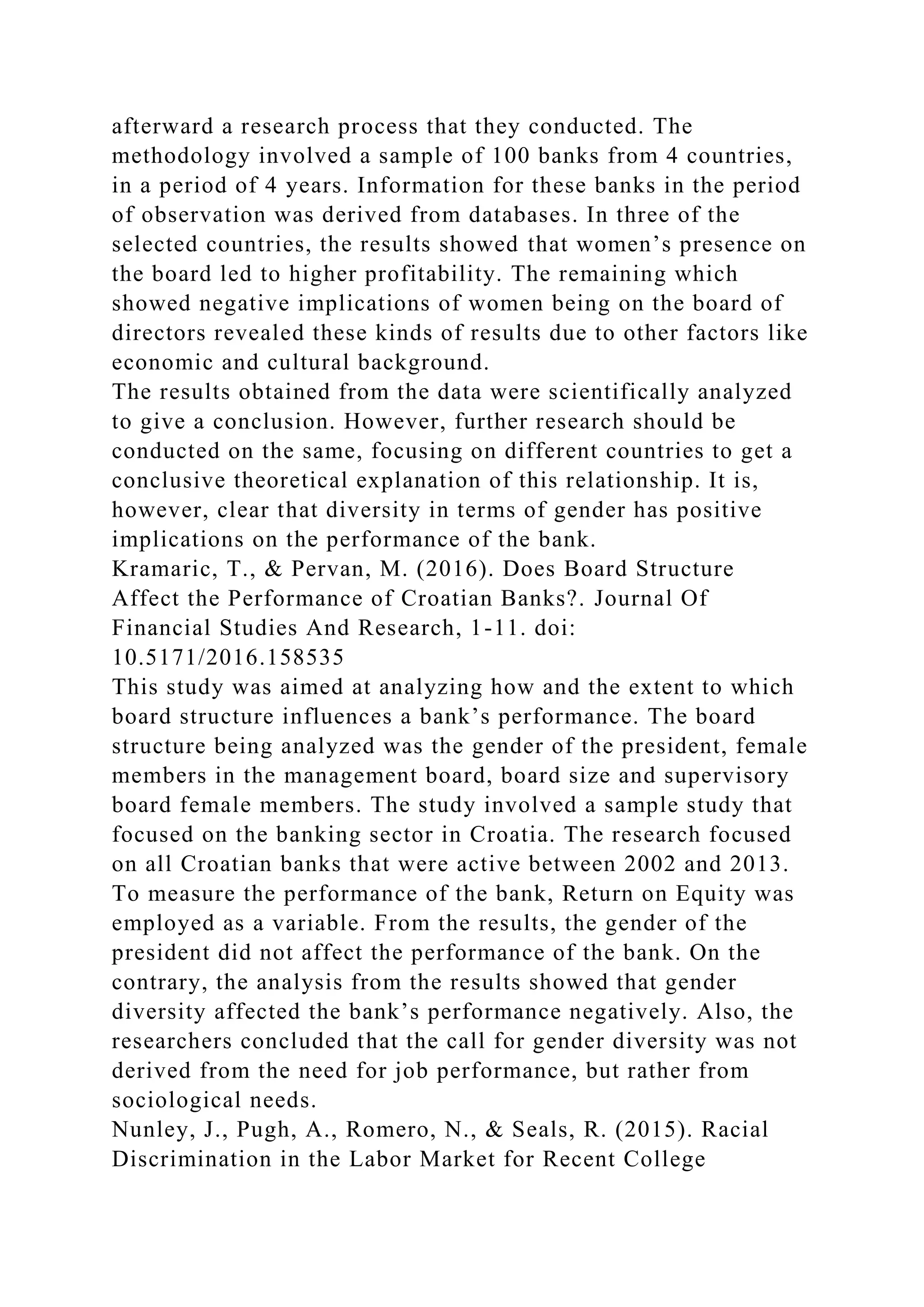 afterward a research process that they conducted. The
methodology involved a sample of 100 banks from 4 countries,
in a period of 4 years. Information for these banks in the period
of observation was derived from databases. In three of the
selected countries, the results showed that women’s presence on
the board led to higher profitability. The remaining which
showed negative implications of women being on the board of
directors revealed these kinds of results due to other factors like
economic and cultural background.
The results obtained from the data were scientifically analyzed
to give a conclusion. However, further research should be
conducted on the same, focusing on different countries to get a
conclusive theoretical explanation of this relationship. It is,
however, clear that diversity in terms of gender has positive
implications on the performance of the bank.
Kramaric, T., & Pervan, M. (2016). Does Board Structure
Affect the Performance of Croatian Banks?. Journal Of
Financial Studies And Research, 1-11. doi:
10.5171/2016.158535
This study was aimed at analyzing how and the extent to which
board structure influences a bank’s performance. The board
structure being analyzed was the gender of the president, female
members in the management board, board size and supervisory
board female members. The study involved a sample study that
focused on the banking sector in Croatia. The research focused
on all Croatian banks that were active between 2002 and 2013.
To measure the performance of the bank, Return on Equity was
employed as a variable. From the results, the gender of the
president did not affect the performance of the bank. On the
contrary, the analysis from the results showed that gender
diversity affected the bank’s performance negatively. Also, the
researchers concluded that the call for gender diversity was not
derived from the need for job performance, but rather from
sociological needs.
Nunley, J., Pugh, A., Romero, N., & Seals, R. (2015). Racial
Discrimination in the Labor Market for Recent College
 