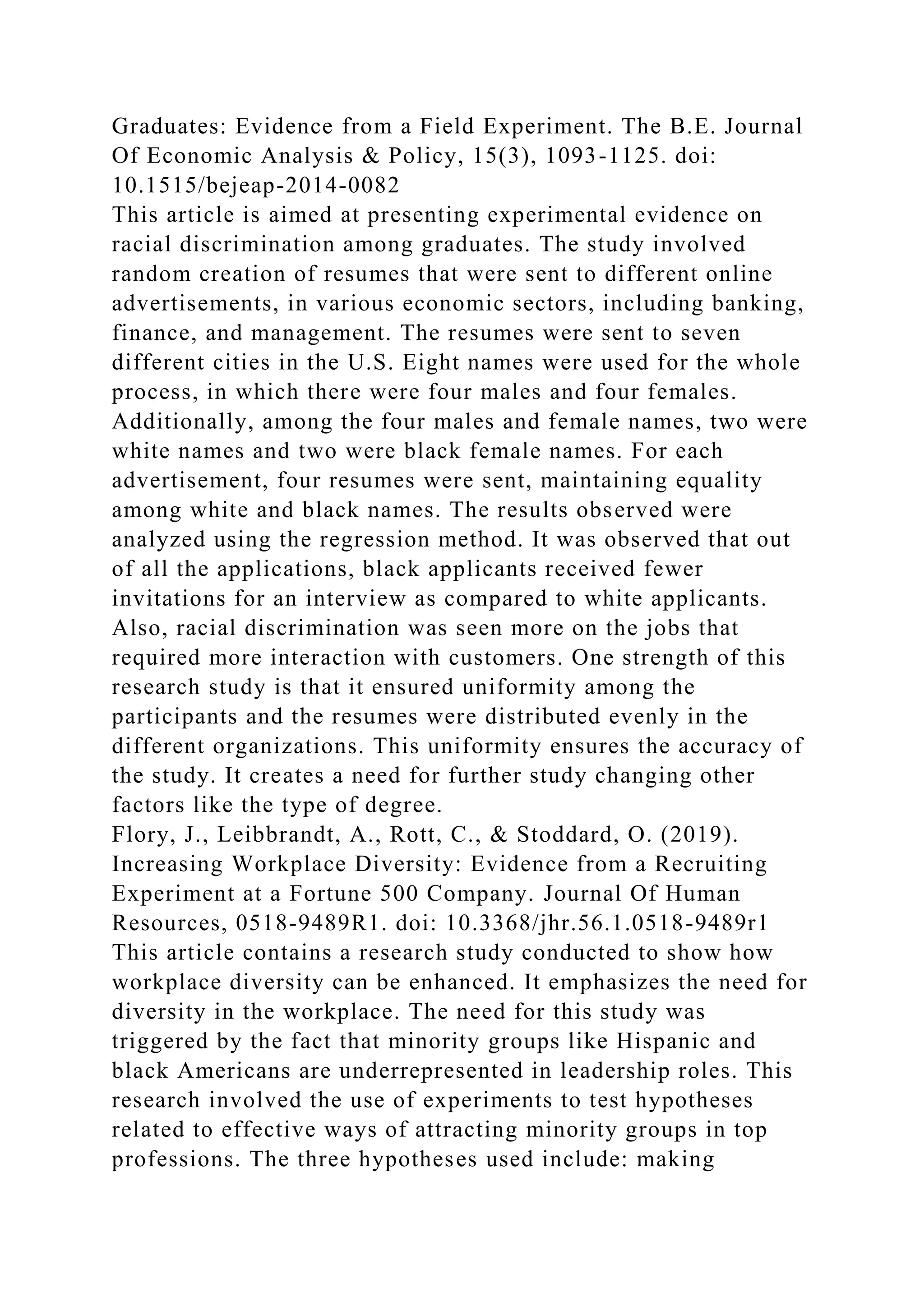 Graduates: Evidence from a Field Experiment. The B.E. Journal
Of Economic Analysis & Policy, 15(3), 1093-1125. doi:
10.1515/bejeap-2014-0082
This article is aimed at presenting experimental evidence on
racial discrimination among graduates. The study involved
random creation of resumes that were sent to different online
advertisements, in various economic sectors, including banking,
finance, and management. The resumes were sent to seven
different cities in the U.S. Eight names were used for the whole
process, in which there were four males and four females.
Additionally, among the four males and female names, two were
white names and two were black female names. For each
advertisement, four resumes were sent, maintaining equality
among white and black names. The results observed were
analyzed using the regression method. It was observed that out
of all the applications, black applicants received fewer
invitations for an interview as compared to white applicants.
Also, racial discrimination was seen more on the jobs that
required more interaction with customers. One strength of this
research study is that it ensured uniformity among the
participants and the resumes were distributed evenly in the
different organizations. This uniformity ensures the accuracy of
the study. It creates a need for further study changing other
factors like the type of degree.
Flory, J., Leibbrandt, A., Rott, C., & Stoddard, O. (2019).
Increasing Workplace Diversity: Evidence from a Recruiting
Experiment at a Fortune 500 Company. Journal Of Human
Resources, 0518-9489R1. doi: 10.3368/jhr.56.1.0518-9489r1
This article contains a research study conducted to show how
workplace diversity can be enhanced. It emphasizes the need for
diversity in the workplace. The need for this study was
triggered by the fact that minority groups like Hispanic and
black Americans are underrepresented in leadership roles. This
research involved the use of experiments to test hypotheses
related to effective ways of attracting minority groups in top
professions. The three hypotheses used include: making
 