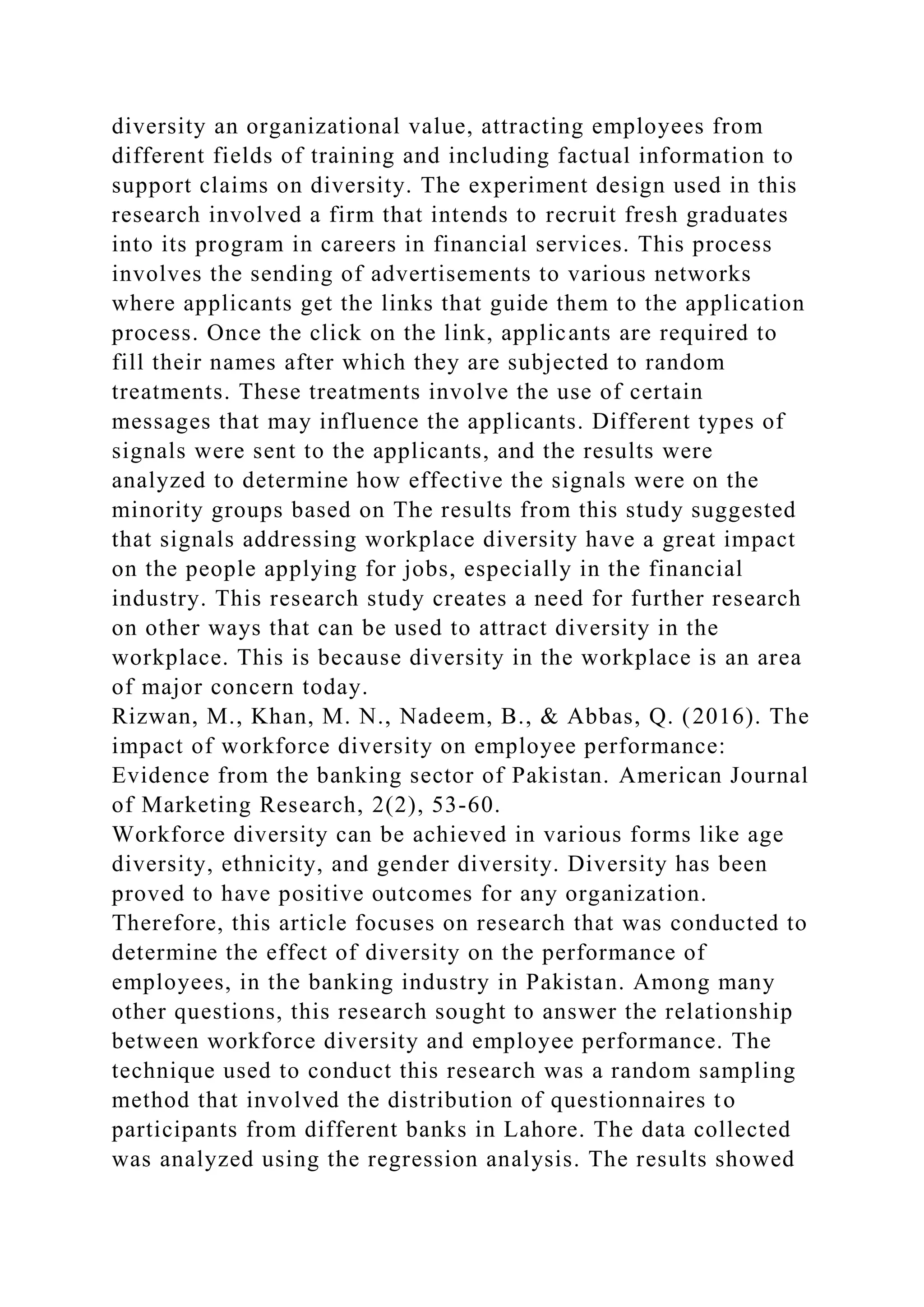 diversity an organizational value, attracting employees from
different fields of training and including factual information to
support claims on diversity. The experiment design used in this
research involved a firm that intends to recruit fresh graduates
into its program in careers in financial services. This process
involves the sending of advertisements to various networks
where applicants get the links that guide them to the application
process. Once the click on the link, applicants are required to
fill their names after which they are subjected to random
treatments. These treatments involve the use of certain
messages that may influence the applicants. Different types of
signals were sent to the applicants, and the results were
analyzed to determine how effective the signals were on the
minority groups based on The results from this study suggested
that signals addressing workplace diversity have a great impact
on the people applying for jobs, especially in the financial
industry. This research study creates a need for further research
on other ways that can be used to attract diversity in the
workplace. This is because diversity in the workplace is an area
of major concern today.
Rizwan, M., Khan, M. N., Nadeem, B., & Abbas, Q. (2016). The
impact of workforce diversity on employee performance:
Evidence from the banking sector of Pakistan. American Journal
of Marketing Research, 2(2), 53-60.
Workforce diversity can be achieved in various forms like age
diversity, ethnicity, and gender diversity. Diversity has been
proved to have positive outcomes for any organization.
Therefore, this article focuses on research that was conducted to
determine the effect of diversity on the performance of
employees, in the banking industry in Pakistan. Among many
other questions, this research sought to answer the relationship
between workforce diversity and employee performance. The
technique used to conduct this research was a random sampling
method that involved the distribution of questionnaires to
participants from different banks in Lahore. The data collected
was analyzed using the regression analysis. The results showed
 