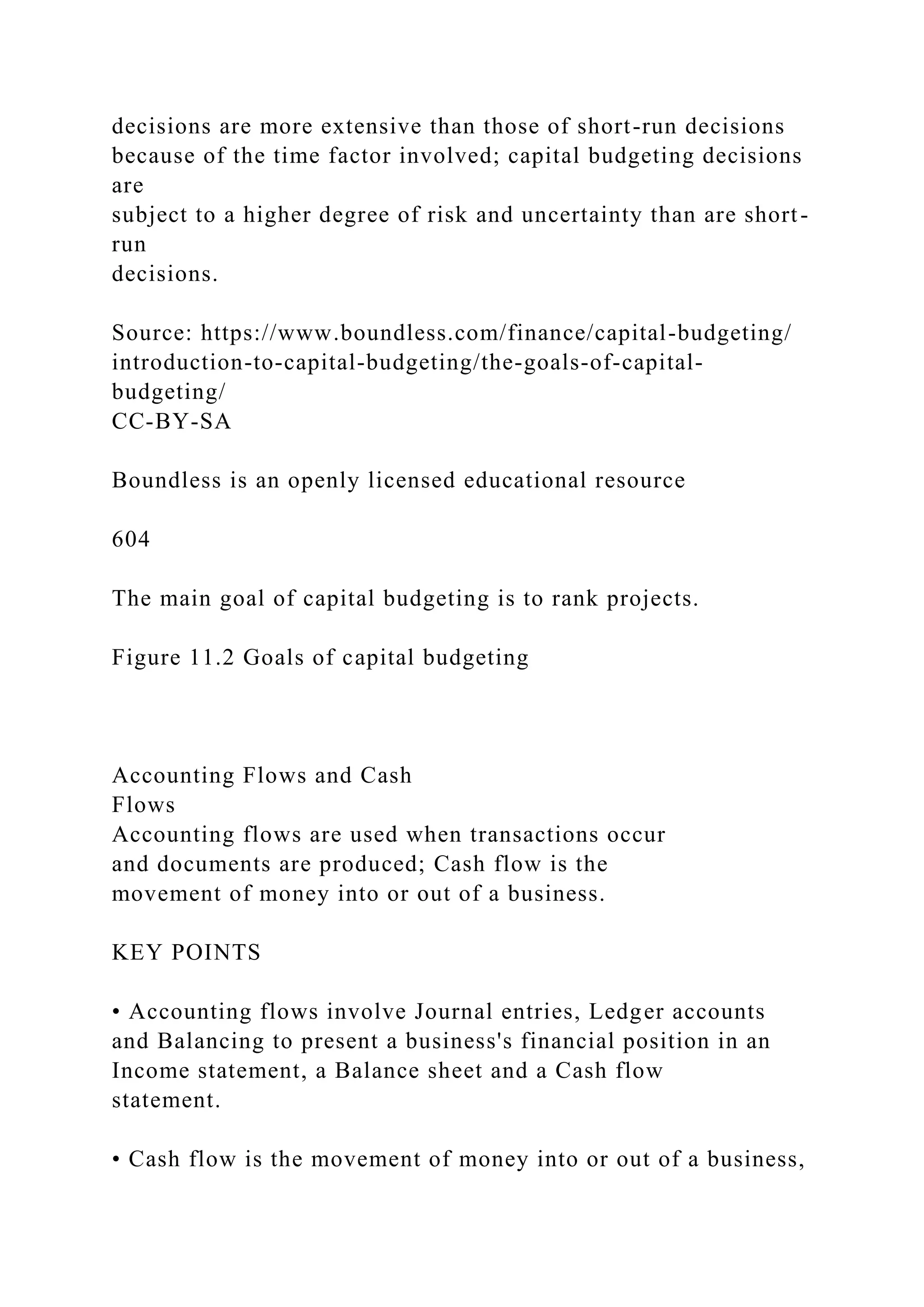 decisions are more extensive than those of short-run decisions
because of the time factor involved; capital budgeting decisions
are
subject to a higher degree of risk and uncertainty than are short-
run
decisions.
Source: https://www.boundless.com/finance/capital-budgeting/
introduction-to-capital-budgeting/the-goals-of-capital-
budgeting/
CC-BY-SA
Boundless is an openly licensed educational resource
604
The main goal of capital budgeting is to rank projects.
Figure 11.2 Goals of capital budgeting
Accounting Flows and Cash
Flows
Accounting flows are used when transactions occur
and documents are produced; Cash flow is the
movement of money into or out of a business.
KEY POINTS
• Accounting flows involve Journal entries, Ledger accounts
and Balancing to present a business's financial position in an
Income statement, a Balance sheet and a Cash flow
statement.
• Cash flow is the movement of money into or out of a business,
 
